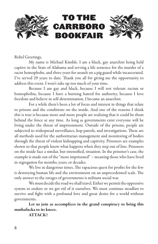 5y TO THE 2 CARRBORO BOOKFAIR Rebel Greetings, My name is Michacl Kimble. T am a black, gay anarchist being held captive in the State of Alabama and scrving a lfe sentence for the murder of a racist homophobe, and three years for assault on a pig guard while incarcerated. T’ve served 29 years to date. Thank you all for giving me the opportunity to address this event. I won’t take up too much of your time. Because | am gay and black, because I will not tolerate racism o homophobia, because I have a burning hatred for authority; because I love freedom and believe in self.determination, I became an anarchist Fora while there’s been a lot of focus and interest in things that relate o prisons and the conditions on the inside. And one of the reasons I think this is cruc is because more and more people are realizing that it could be them behind the fence at any time. As long as governments cxist everyone will be living under the threat of imprisonment. Outside of the prisons, people are subjected to widespread surveillance, kop parols, and investigations. These are all methods used for the authoritarian management and monitoring of bodics through the threat of violent kidnapping and capivity. Prisoners are examples shown so that people know what happens when they step out of line. Prisoners on the inside face a similar, but intensified, situation. In the prisoner’s case, the. example is made out of the “more imprisoned” ~ meaning those who have lived in segregation for months, years, or decades ‘Welive in dangerous times. The rapacious quest for profits for the few is destroying human lifc and the environment on an unprecedented scale. The only answer to the ravages of governments is milican social war. We must decide the road we shalleravel. Eicher we permit the oppressive system to endure o we get rid of it ourselves. We must continue steadfast to survive and fight with 2 profound love and great desire for a world without ¢ Let us join as accomplices in the grand conspiracy to bring this muthafucka to its knees. ATTACK!